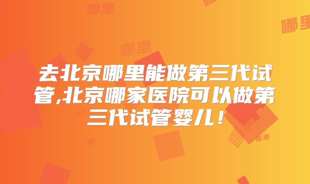 去北京哪里能做第三代试管,北京哪家医院可以做第三代试管婴儿！