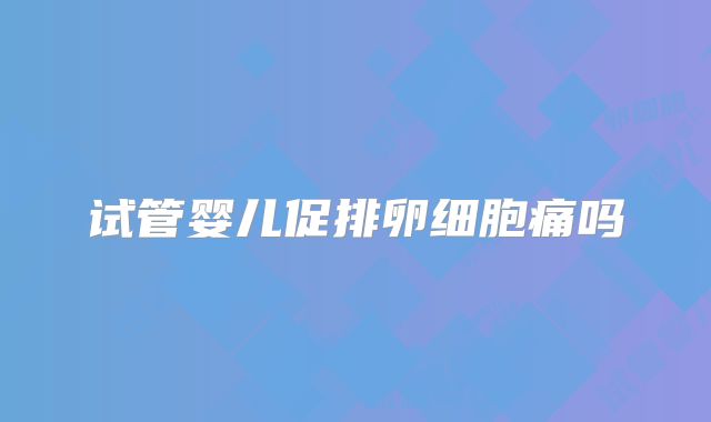试管婴儿促排卵细胞痛吗