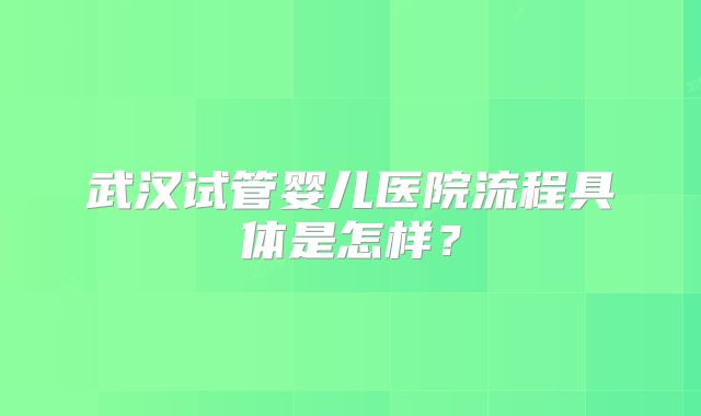 武汉试管婴儿医院流程具体是怎样？