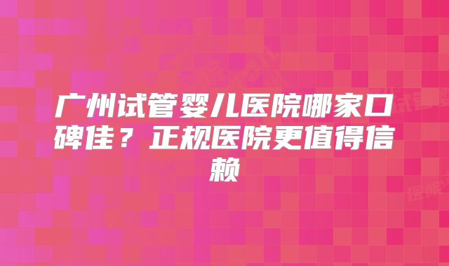广州试管婴儿医院哪家口碑佳?正规医院更值得信赖