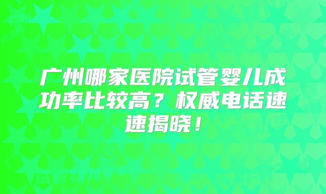 广州哪家医院试管婴儿成功率比较高？权威电话速速揭晓！