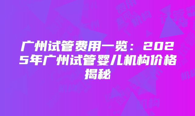 广州试管费用一览：2025年广州试管婴儿机构价格揭秘