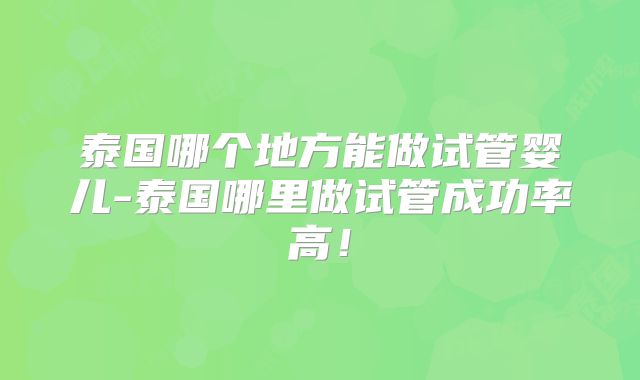 泰国哪个地方能做试管婴儿-泰国哪里做试管成功率高！