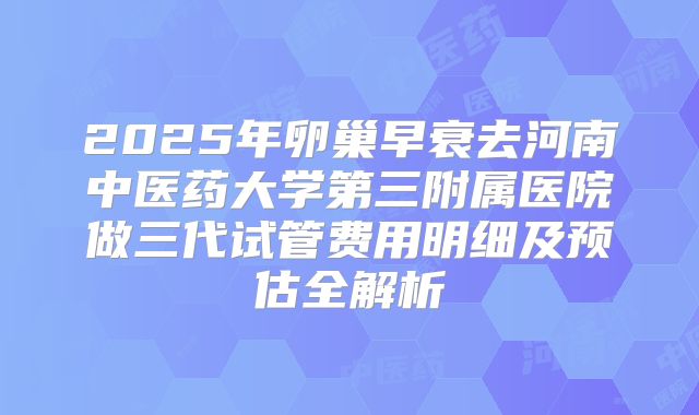 2025年卵巢早衰去河南中医药大学第三附属医院做三代试管费用明细及预估全解析