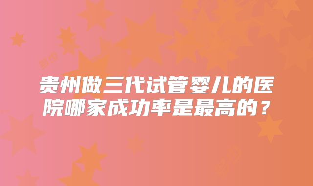 贵州做三代试管婴儿的医院哪家成功率是最高的？