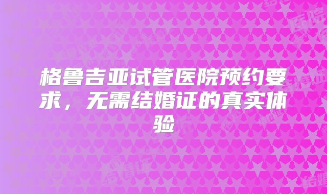 格鲁吉亚试管医院预约要求，无需结婚证的真实体验