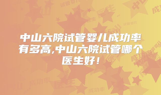 中山六院试管婴儿成功率有多高,中山六院试管哪个医生好！