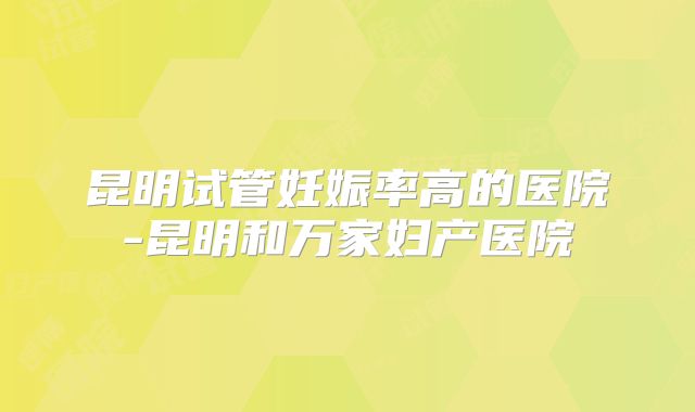 昆明试管妊娠率高的医院-昆明和万家妇产医院