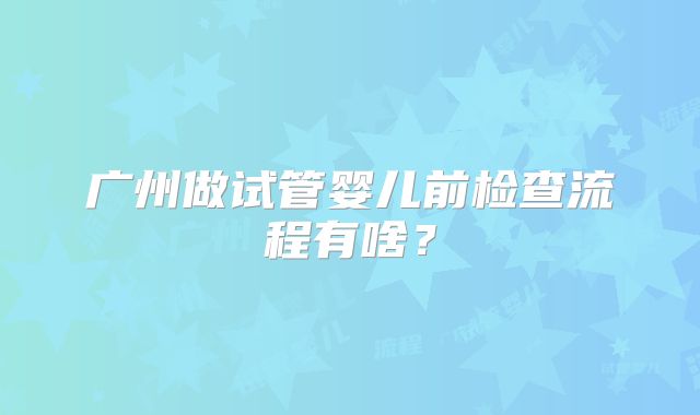 广州做试管婴儿前检查流程有啥？