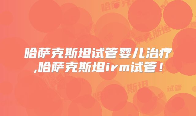 哈萨克斯坦试管婴儿治疗,哈萨克斯坦irm试管!