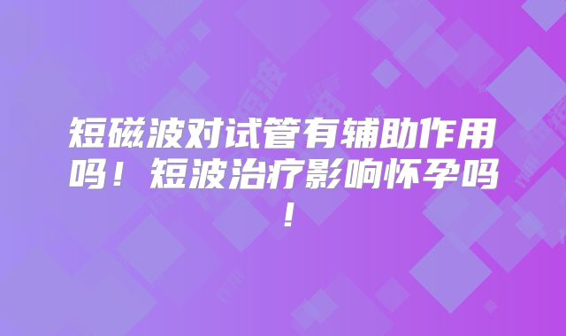 短磁波对试管有辅助作用吗!短波治疗影响怀孕吗!