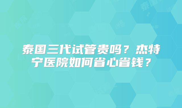 泰国三代试管贵吗？杰特宁医院如何省心省钱？