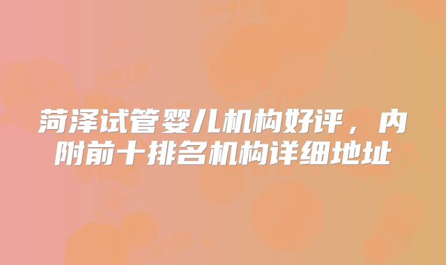 菏泽试管婴儿机构好评,内附前十排名机构详细地址