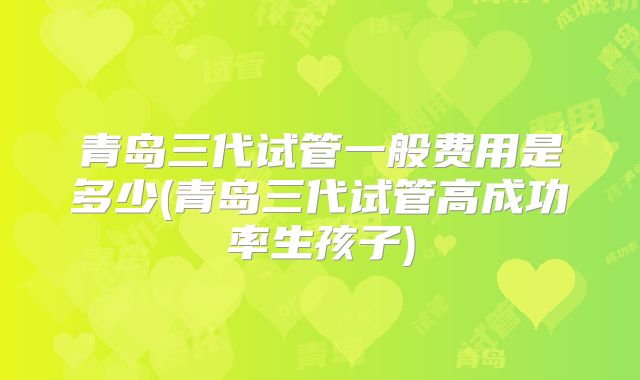 青岛三代试管一般费用是多少(青岛三代试管高成功率生孩子)