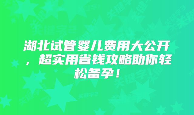湖北试管婴儿费用大公开,超实用省钱攻略助你轻松备孕!