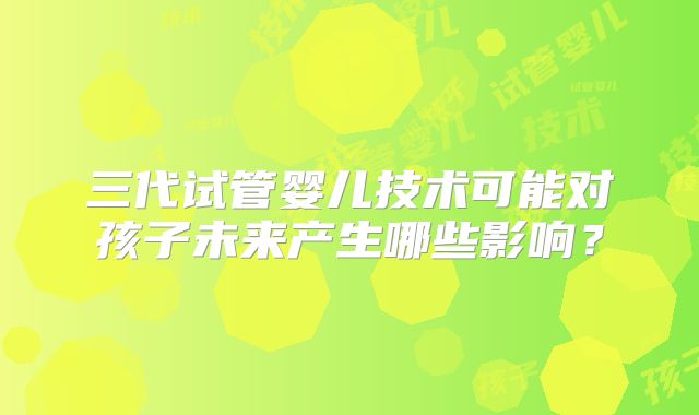 三代试管婴儿技术可能对孩子未来产生哪些影响？