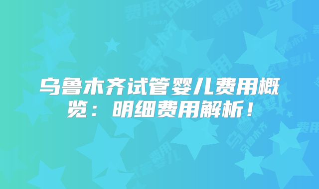 乌鲁木齐试管婴儿费用概览:明细费用解析!