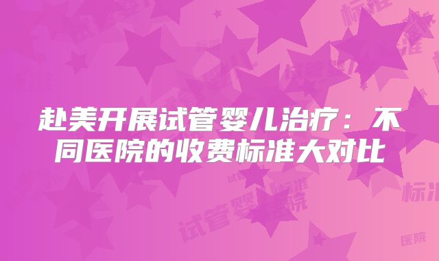 赴美开展试管婴儿治疗：不同医院的收费标准大对比