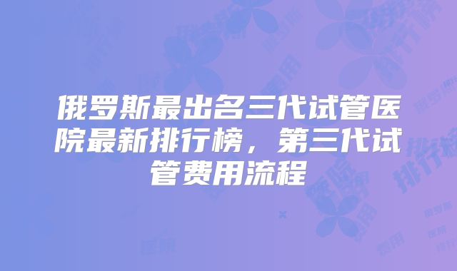 俄罗斯最出名三代试管医院最新排行榜，第三代试管费用流程