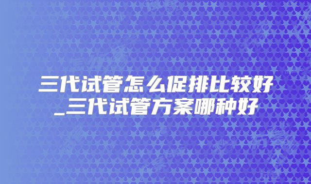 三代试管怎么促排比较好_三代试管方案哪种好