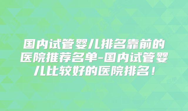 国内试管婴儿排名靠前的医院推荐名单-国内试管婴儿比较好的医院排名！
