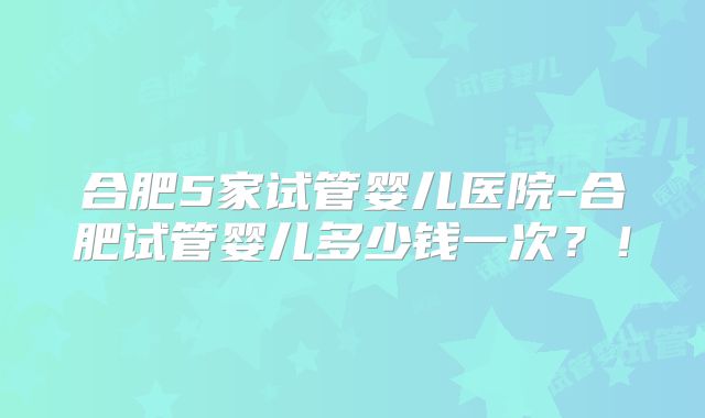 合肥5家试管婴儿医院-合肥试管婴儿多少钱一次？！