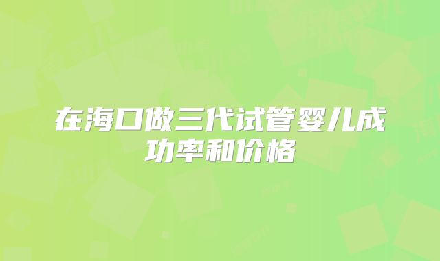 在海口做三代试管婴儿成功率和价格