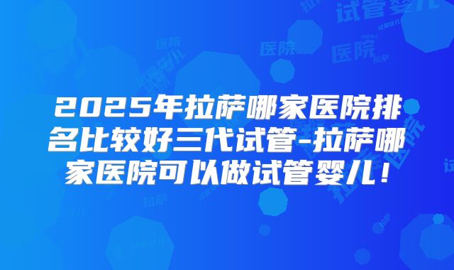 2025年拉萨哪家医院排名比较好三代试管-拉萨哪家医院可以做试管婴儿!