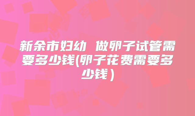 新余市妇幼 做卵子试管需要多少钱(卵子花费需要多少钱)