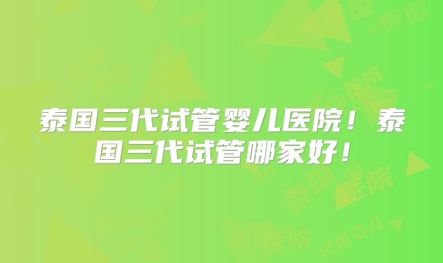 泰国三代试管婴儿医院！泰国三代试管哪家好！