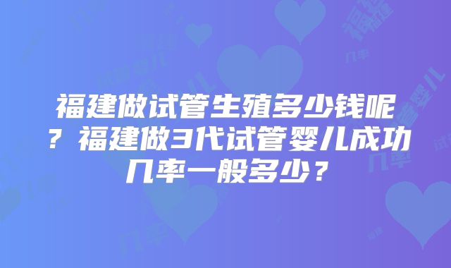 福建做试管生殖多少钱呢?福建做3代试管婴儿成功几率一般多少?