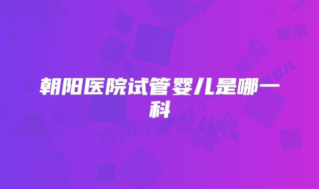朝阳医院试管婴儿是哪一科