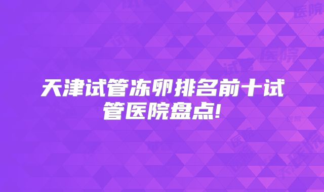 天津试管冻卵排名前十试管医院盘点!