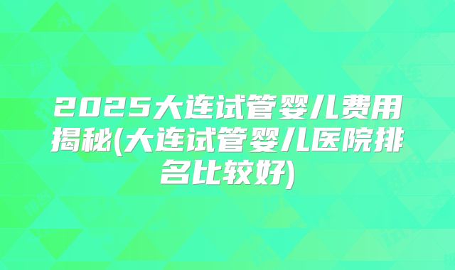 2025大连试管婴儿费用揭秘(大连试管婴儿医院排名比较好)