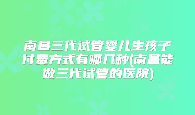 南昌三代试管婴儿生孩子付费方式有哪几种(南昌能做三代试管的医院)