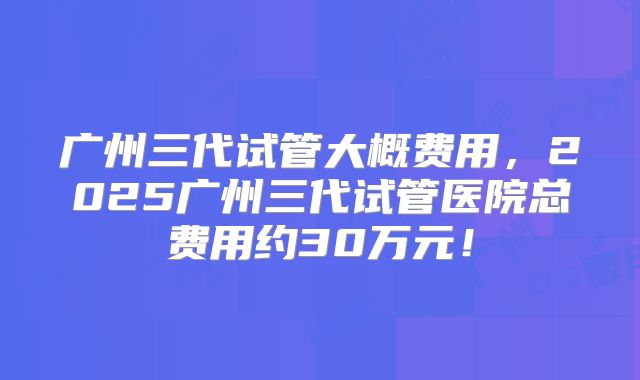 广州三代试管大概费用,2025广州三代试管医院总费用约30万元!