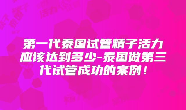 第一代泰国试管精子活力应该达到多少-泰国做第三代试管成功的案例！