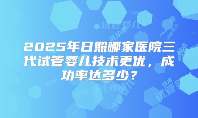 2025年日照哪家医院三代试管婴儿技术更优，成功率达多少？