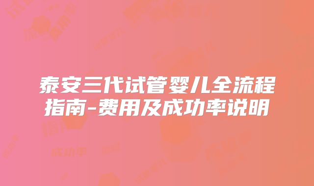 泰安三代试管婴儿全流程指南-费用及成功率说明