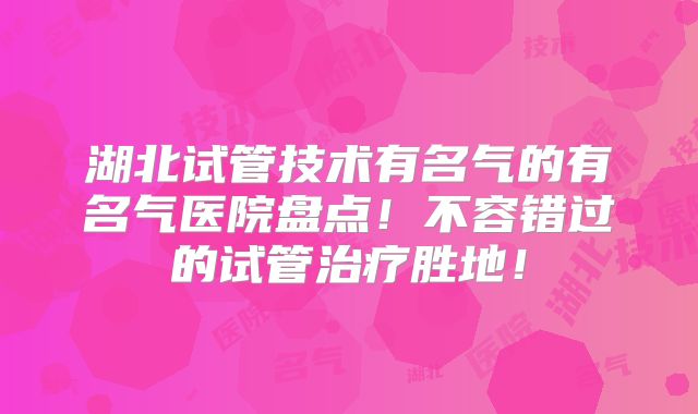 湖北试管技术有名气的有名气医院盘点！不容错过的试管治疗胜地！