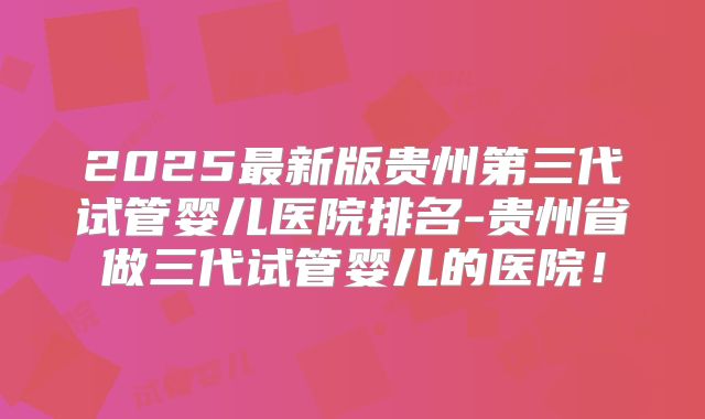 2025最新版贵州第三代试管婴儿医院排名-贵州省做三代试管婴儿的医院!