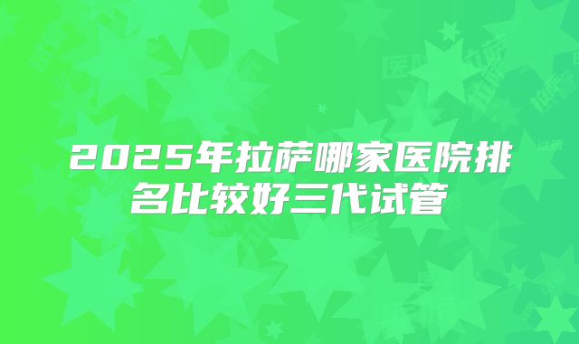 2025年拉萨哪家医院排名比较好三代试管