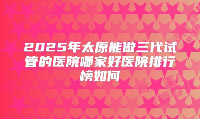 2025年太原能做三代试管的医院哪家好医院排行榜如何