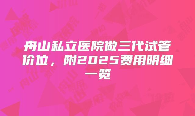 舟山私立医院做三代试管价位，附2025费用明细一览