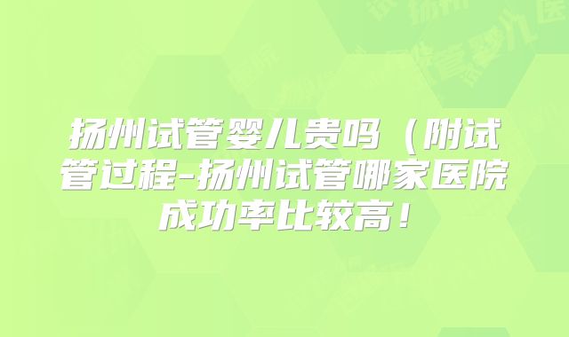 扬州试管婴儿贵吗(附试管过程-扬州试管哪家医院成功率比较高!
