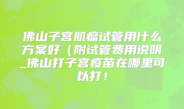 佛山子宫肌瘤试管用什么方案好（附试管费用说明_佛山打子宫疫苗在哪里可以打！