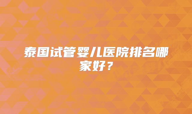 泰国试管婴儿医院排名哪家好？
