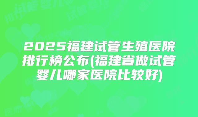 2025福建试管生殖医院排行榜公布(福建省做试管婴儿哪家医院比较好)