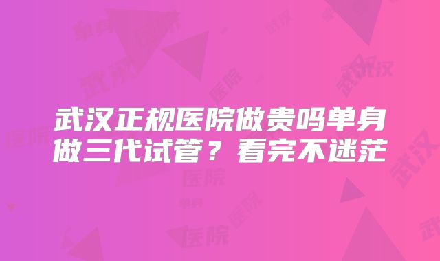武汉正规医院做贵吗单身做三代试管？看完不迷茫
