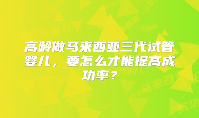 高龄做马来西亚三代试管婴儿，要怎么才能提高成功率？